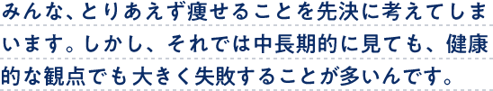 みんな、とりあえず痩せることを先決に考えてしまいます。しかし、それでは中長期的に見ても、健康的な観点でも大きく失敗することが多いんです。